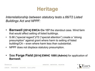 Heritage
Interrelationship between statutory tests s.66/72 Listed
Buildings Act and NPPF:
• Barnwell [2014] EWCA Civ 137 the standout case. Wind farm
that would affect setting of listed buildings.
• S.66 (“special regard”)/72 (“special attention”) create a “strong
presumption” against grant where harm to setting of listed
building/CA – even where harm less than substantial.
• NPPF does not displace statutory presumption.
• See Forge Field [2014] EWHC 1895 (Admin) for application of
Barnwell.
 