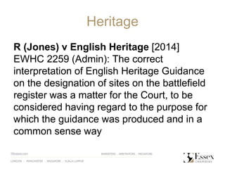 Heritage
R (Jones) v English Heritage [2014]
EWHC 2259 (Admin): The correct
interpretation of English Heritage Guidance
on the designation of sites on the battlefield
register was a matter for the Court, to be
considered having regard to the purpose for
which the guidance was produced and in a
common sense way
 