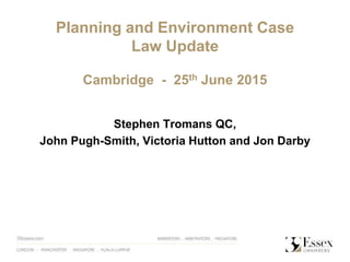 Planning and Environment Case
Law Update
Cambridge - 25th June 2015
Stephen Tromans QC,
John Pugh-Smith, Victoria Hutton and Jon Darby
 
