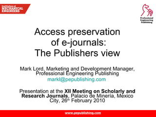 Access preservation  of e-journals: The Publishers view  Mark Lord, Marketing and Development Manager, Professional Engineering Publishing [email_address]   Presentation at the  XII Meeting on Scholarly and Research Journals , Palacio de Miner í a, Mexico City, 26 th  February 2010 