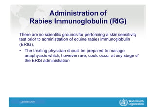 Health Statistics and Informatics
There are no scientific grounds for performing a skin sensitivity
test prior to administration of equine rabies immunoglobulin
(ERIG).
•  The treating physician should be prepared to manage
anaphylaxis which, however rare, could occur at any stage of
the ERIG administration
Updated 2014
Administration of
Rabies Immunoglobulin (RIG)
 