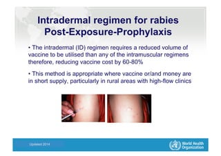 Health Statistics and Informatics
Intradermal regimen for rabies
Post-Exposure-Prophylaxis
• The intradermal (ID) regimen requires a reduced volume of
vaccine to be utilised than any of the intramuscular regimens
therefore, reducing vaccine cost by 60-80%
• This method is appropriate where vaccine or/and money are
in short supply, particularly in rural areas with high-flow clinics
Updated 2014
 