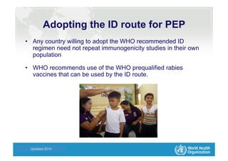Health Statistics and Informatics
Adopting the ID route for PEP
•  Any country willing to adopt the WHO recommended ID
regimen need not repeat immunogenicity studies in their own
population
•  WHO recommends use of the WHO prequalified rabies
vaccines that can be used by the ID route.
Updated 2014
 