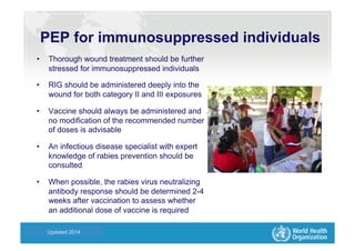 Health Statistics and Informatics
PEP for immunosuppressed individuals
•  Thorough wound treatment should be further
stressed for immunosuppressed individuals
•  RIG should be administered deeply into the
wound for both category II and III exposures
•  Vaccine should always be administered and
no modification of the recommended number
of doses is advisable
•  An infectious disease specialist with expert
knowledge of rabies prevention should be
consulted
•  When possible, the rabies virus neutralizing
antibody response should be determined 2-4
weeks after vaccination to assess whether
an additional dose of vaccine is required
Updated 2014
 