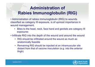 Health Statistics and Informatics
Administration of
Rabies Immunoglobulin (RIG)
• Administration of rabies immunoglobulin (RIG) to wounds
classified as category III exposure, is of upmost importance in
wound management.
•  Bites to the head, neck, face hand and genitals are category III
exposures
• Infiltrate RIG into the depth of the wound and around the wound
•  RIG should be infiltrated around the wound as much as
anatomically feasible
•  Remaining RIG should be injected at an intramuscular site
distant from that of vaccine inoculation (e.g. into the anterior
thigh)
Updated 2014
 
