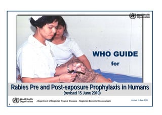 1
– Department of Neglected Tropical Diseases – Neglected Zoonotic Diseases team (revised 15 June 2010)(revised 15 June 2010)
Rabies Pre and PostRabies Pre and Post--exposure Prophylaxis in Humansexposure Prophylaxis in Humans
(revised 15 June 2010)(revised 15 June 2010)
WHO GUIDEWHO GUIDE
forfor
 