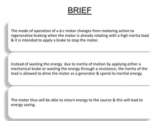 BRIEF
The mode of operation of a d.c motor changes from motoring action to
regenerative braking when the motor is already rotating with a high inertia load
& it is intended to apply a brake to stop the motor.
Instead of wasting the energy due to inertia of motion by applying either a
mechanical brake or wasting the energy through a resistance, the inertia of the
load is allowed to drive the motor as a generator & spend its inertial energy.
The motor thus will be able to return energy to the source & this will lead to
energy saving.
 