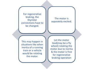 For regenerative
braking, the
thyristor
connections have to
be changed.
The motor is
separately excited.
This may happen in
situations like when
inertia of a running
train or a vehicle
would be rotating
the motor.
Let the motor
load(may be a fly
wheel) rotating the
motor due to inertia
& the motor is free
for regenerative
braking operation
 