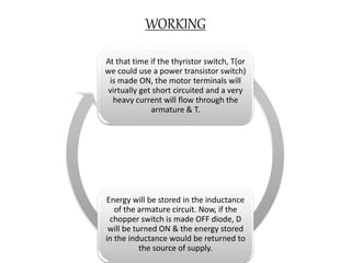 WORKING
At that time if the thyristor switch, T(or
we could use a power transistor switch)
is made ON, the motor terminals will
virtually get short circuited and a very
heavy current will flow through the
armature & T.
Energy will be stored in the inductance
of the armature circuit. Now, if the
chopper switch is made OFF diode, D
will be turned ON & the energy stored
in the inductance would be returned to
the source of supply.
 