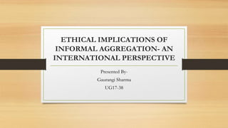ETHICAL IMPLICATIONS OF
INFORMAL AGGREGATION- AN
INTERNATIONAL PERSPECTIVE
Presented By-
Gaurangi Sharma
UG17-38
 