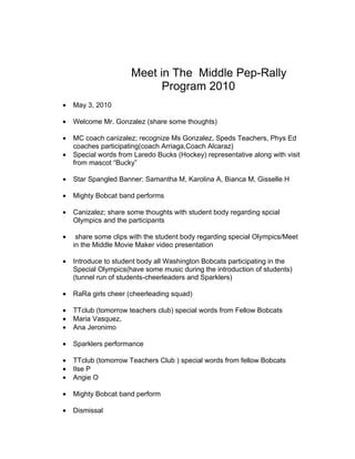 Meet in The Middle Pep-Rally
                            Program 2010
•   May 3, 2010

•   Welcome Mr. Gonzalez (share some thoughts)

•   MC coach canizalez; recognize Ms Gonzalez, Speds Teachers, Phys Ed
    coaches participating(coach Arriaga,Coach Alcaraz)
•   Special words from Laredo Bucks (Hockey) representative along with visit
    from mascot “Bucky”

•   Star Spangled Banner: Samantha M, Karolina A, Bianca M, Gisselle H

•   Mighty Bobcat band performs

•   Canizalez; share some thoughts with student body regarding spcial
    Olympics and the participants

•    share some clips with the student body regarding special Olympics/Meet
    in the Middle Movie Maker video presentation

•   Introduce to student body all Washington Bobcats participating in the
    Special Olympics(have some music during the introduction of students)
    (tunnel run of students-cheerleaders and Sparklers)

•   RaRa girls cheer (cheerleading squad)

•   TTclub (tomorrow teachers club) special words from Fellow Bobcats
•   Maria Vasquez,
•   Ana Jeronimo

•   Sparklers performance

•   TTclub (tomorrow Teachers Club ) special words from fellow Bobcats
•   Ilse P
•   Angie O

•   Mighty Bobcat band perform

•   Dismissal
 