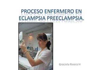 PROCESO ENFERMERO EN
ECLAMPSIA PREECLAMPSIA.
Graciela Rivera H
 