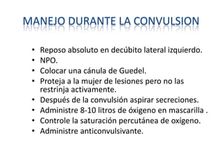 MANEJO DURANTE LA CONVULSION
• Reposo absoluto en decúbito lateral izquierdo.
• NPO.
• Colocar una cánula de Guedel.
• Proteja a la mujer de lesiones pero no las
restrinja activamente.
• Después de la convulsión aspirar secreciones.
• Administre 8-10 litros de óxigeno en mascarilla .
• Controle la saturación percutánea de oxígeno.
• Administre anticonvulsivante.
 