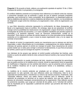 Pregunta 3: De acuerdo al texto, elabore una explicación ajustada al capítulo 10 de J. Etkin:
Procesos de cambio: lo proyectado y lo emergente.

El conflicto dialéctico presente en la empresa hace referencia a la relación entre las visiones
o posiciones opuestas que se enfrentan a pesar de que el sistema comparte propósitos
generales, que conforman la “visión compratida” de la organización. La disparidad puede ser
interna (dialéctica del adentro) o externa (dialéctica del afuera) en relación, a si los problemas
de integración surgen entre los individuos y la organización o bien, entre la organización y el
contexto.

Lo que Etkin denomina antinomia representa la confrontación de ideas divergentes que
llevan a la organización hacia el conflicto. Sin embargo, lejos de ser perjudicial, el conflicto
emerge como la posibilidad de reestructurar a la organización y lograr dinamismo a través de
la búsqueda de puntos de encuentro y un nuevo equilibrio resultante que permite superar la
diversidad y la oposición logrando, como se mencionó anteriormente “unidad en la
diversidad”. Esto origina un proceso de cambio basado en la crisis derivadas de las dualidaes
existentes en la organización y que a veces la propia organización crea y no es capaz de
controlar (irracionales).

En relación al control, la organización cuenta con mecanismos que no siempre son del todo
imparciales y están influenciados por la prioridades y postergaciones de ciertos objetivos o
intereses de quienes ejercen el control y/o manejan el poder. Esos mecanismos de control
pueden bastar por sí solos para corregir o enmarcar la desviaciones, lo que frena el proceso
de cambio, pues lo que se consigue es suprimir, no avanzar.

Los intereses de los grupos que ejercen el control pueden profundizar las brechas, pero
existirá un punto de quiebre donde la crisis conducirá hacia el cambio y las nuevas formas de
trabajo.

Como la organización no puede controlarse del todo, requiere la capacidad de aprendizaje
que se puede econtrar en la metáfora de lo viviente, donde la organización tiene la capacidad
de modificarse e integrarse con los cambios del entorno y que se presenta como el opuesto
de la metáfora mecánica (en la cual la organización tiende a la estabilidad, certeza y
continuidad).

La metáfora de lo viviente pretende ser ampliada por en enfoque social, donde la
organización no solo aprende, sino que reflexiona sobre sus limitaciones. Esto le da la
capacidad de transformarse y transformar su entorno de manera proactiva. Finalmente, esta
“capacidad reflexiva” ofrece una salida menos conflictiva para la dialéctica, donde la
oposición de propósitos no terminan en la ruptura del sistema, sino que dan salida a un
proceso de renovación impulsado concientemente por la organización. Esta reflexión acerca
las posiciones opuestas, que surge por voluntad de las partes, es la “voluntad del cambio”
que es impulsada por la “capacidad o potencial de cambio” que proviene del interior de la
organización.
 