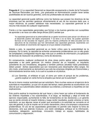 Pregunta 4: (i) La capacidad Gerencial se desarrolla escasamente a través de la Formación
de Técnicas Racionales; por tanto, ¿los graduados en Administración pueden tener tantas
posibilidades de ser buenos gerentes, como los profesionales de otras áreas?

La capacidad gerencial puede definirse como los factores que poseen los directivos de las
empresas que les permiten gestionar eficientemente el uso de los recursos dado que, a
mayor eficiencia, se pueden satisfacer más necesidades. La capacidad gerencial es el
recurso más escaso de cualquier organización.

Frente a si las capacidades gerenciales que forman a los buenos gerentes son suceptibles
de aprender o se nace con ellas Sergio Brosa (2007) señala que

      “la capacidad gerencial es la potencialidad de un gestor económico para actuar con eficacia en
      el desarrollo positivo del objeto empresarial. Y se tiene o no se tiene. Se pueden aprender
      técnicas en las escuelas de negocio, pero los mejores profesores de tales escuelas son los
      ejecutivos de las empresas que han demostrado esa capacidad gerencial, resolviendo con
      éxito probado el crecimiento del negocio en el que estaban empeñados.”

Debido a esto, la capacidad gerencial es un factor crítico para la sostenibilidad de la
empresa. Por lo tanto, la capcidad de enfrentar airosamente problemáticas con un alto grado
de complejidad y ambigüedad require algo más que un análisis de información y la aplicación
de técnicas de resolución de problemas y toma de decisiones.

En consecuencia, cualquier profesional de otras áreas podría aplicar estas capacidades
especiales a las parte gerencial. Un médico (director de un hospital), un arquitecto
(presidente de una inmobiliaria), abogados o también políticos (alcaldes hasta presidentes)
deben poseer dichas capacidades que son necesarias para desempeñar altos cargos. De
otro modo, empíricamente se demostraría que solo las empresas dirigidas por Economistas y
Administradores tendrían éxito, lo lo cual no sucede en el práctica.

   (ii) Los Gerentes, al enfatizar el qué, el cómo por sobre el porqué de los problemas,
        ¿podría explicar en cierta forma la simpatía que tienen por la autoridad?

No es lo mismo mostrar autoridad que ser autoritario. Pero muchas veces en el ejercicio de la
autoridad es mayestático, ya que con el paso del tiempo, estos gerentes se acostumbran a la
idea de que sus subordinados deben obedecer sus órdenes y comienzan a impartirlas sin dar
explicaciones.

Esto podría explicar la importancia del qué hacer y cómo hacer por sobre el fundamento de
las órdenes impartidas a los subordinados. A la larga, se desdibuja y aleja el límite del
ejercicio responsable, aumentando la falta de fundamentos en las decisiones y un gerente
que se siente cómodo al impartir órdenes y luego recibir resultados, puede volverse un tanto
autoritario, ya que algunas veces el poder que acompaña a la autoridad se convierte en el
opio del gerente, lo que le impide ver el rumbo claramente y lleva a la empresa a situaciones
problemáticas. El uso de las capacidades gerenciales no permite solo mejorar la toma de
decisiones, sino que además involucra: una visión estratégica, enfoque en la información,
resultados, delegación, aprendizaje, innovación, trabajo en equipo, habilidades de
comunicación y negociación.
 