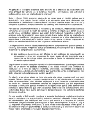 Pregunta 5: (i) Incorporar el cambio como sinónimo de la eficiencia, es posiblemente una
tarea principal del Gerente en la Empresa moderna. ¿Involucraría esta actividad la
participación de todos los empleados de la empresa?

Kotter y Cohen (2003) proponen, dentro de las claves para un cambio exitoso que la
organización debe otorgar discrecionalidad a los empleados para tomar decisiones que
permitan que el cambio ocurra. A esto le llaman “facultar a una base amplia para la acción” y
compete a la gerencia, al equipo conductor del cambio y a los miembros de la organización.

Para esto es fundamental minimizar la resistencia y los obstáculos, modificar los sistemas o
estructuras que socaven la visión del cambio y fomentar el impulso por correr riesgos y
aportar ideas, actividades y acciones que salgan de lo tradicional. Respecto a lo último, “el
arroz con leche del presidente” es un claro ejemplo de una cultura donde los empleados no
cuestionan lo establecido y se atienen a los rituales impuestos por la rutina y la costumbre, lo
que da lugar a una organización estática y enmohecida, que se construye y desarrolla en
base a sus ineficiencias sin fuerzas para originar un cambio desde adentro.

Las organizaciones muchas veces presentan pautas de comportamiento que han perdido el
sentido y es necesario romper ese status quo destructivo, lo cual depende de la capacidad
de cambio y el compromiso de sus miembros.

   (ii) Los cambios en las empresas son difíciles, no son problemas de comunicación, de
        personalidad u otros, son problemas de fondo, quizás el más importante sea la
        destrucción de las rutinas vitales ¿serán estas la fuente de efectividad personal y
        eficiencia organizacional?

Según Gareth el cambio tiene gran impacto en la efectividad debido a que la organización se
aleja de un estado no deseado avanzando a un estado deseado para aumentar su
efectividad en el nivel de recursos humanos, funcionales, capacidades tecnológicas y
organizacionales. Además, el autor sostiene que “cuanto más cambia la organización, más
fácil y eficaz se vuelve el proceso de cambio” (pp. 297).

En relación a las rutinas vitales, se hace referencia a la cultura organizacional, que como
expresa Etkin son premisas y presunciones compartidas por los miembros de la organización
sobre hechos cotidianos, como “el deber de preparar el arroz con leche, porque siempre se
ha hecho así”. También representan patrones de comportamiento que son ampliamente
aceptados y estimulados por los miembros de la organización, por lo tanto, cambiar esos
patrones de comportamiento que están provocando ineficiencia será extremadamente difícil
en la medida de que no se cuente con el apoyo de los empleados y no se trate la resistencia
de manera proactiva.

En este sentido, el DO también contribuye a aumentar la eficiencia y salud organizacional
haciendo partícipe a toda la organización y realizando un cambio (planeado) drástico a través
de intervenciones que modifiquen esa cultura que amarra a la empresa en prácticas
individuales y organizacionales que no ayudan al logro de los objetivos. Aunque el CO y el
DO requieren una gerencia involucrada, la clave reside en los resultados a corto plazo, el
desarrollo del empleado (aumentando la efectividad individual) y la creación de equipos de
trabajo viables entrenados en resolución de problemas (French).
 