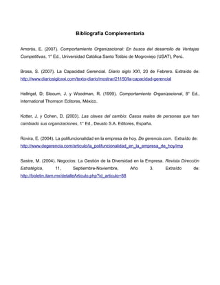 Bibliografía Complementaria


Amorós, E. (2007). Comportamiento Organizacional: En busca del desarrollo de Ventajas
Competitivas, 1° Ed., Universidad Católica Santo Totibio de Mogroviejo (USAT), Perú.


Brosa, S. (2007). La Capacidad Gerencial. Diario siglo XXI, 20 de Febrero. Extraído de:
http://www.diariosigloxxi.com/texto-diario/mostrar/21150/la-capacidad-gerencial


Hellrigel, D; Slocum, J. y Woodman, R. (1999). Comportamiento Organizacional, 8° Ed.,
International Thomson Editores, México.


Kotter, J. y Cohen, D. (2003). Las claves del cambio: Casos reales de personas que han
cambiado sus organizaciones, 1° Ed., Deusto S.A. Editores, España.


Rovira, E. (2004). La polifuncionalidad en la empresa de hoy. De gerencia.com. Extraído de:
http://www.degerencia.com/articulo/la_polifuncionalidad_en_la_empresa_de_hoy/imp


Sastre, M. (2004). Negocios: La Gestión de la Diversidad en la Empresa. Revista Dirección
Estratégica,      11,       Septiembre-Noviembre,           Año    3.       Extraído    de:
http://boletin.itam.mx/detalleArticulo.php?id_articulo=88
 