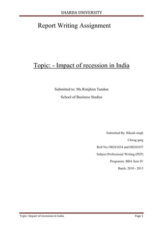 SHARDA UNIVERSITY


              Report Writing Assignment




          Topic: - Impact of recession in India


                           Submitted to: Ms.Rimjhim Tandon

                                School of Business Studies




                                                             Submitted By: Bikash singh

                                                                            Chirag garg

                                                      Roll No:100241034 and100241037

                                                      Subject:Professional Writing (PEP)

                                                               Programm: BBA Sem IV

                                                                     Batch: 2010 - 2013




Topic: Impact of recession in India                                              Page 1
 
