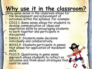 Why use it in the classroom?
Using game sense in the classroom allows for
the development and achievement of
outcomes within the syllabus. For example:
• COS3.1: Game sense allows for students to
develop communication of ideas and
negotiation skills by encouraging students
to work together and participate in
discussions.
• DMS3.2: Students make decisions
individually and collaboratively.
• MOS3.4: Students participate in games
that allows for application of movement
skills.
• PSS3.5: Questioning in game sense
approach allows students to reflect on
outcomes and think about strategies that
could be used.
 