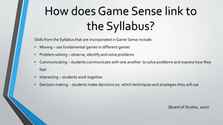 How does Game Sense link to
the Syllabus?
Skills from the Syllabus that are incorporated in Game Sense include:
• Moving – use fundamental games in different games
• Problem solving – observe, identify and solve problems
• Communicating – students communicate with one another to solve problems and express how they
feel
• Interacting – students work together
• Decision making - students make decisions on, which techniques and strategies they will use
(Board of Studies, 2007)
 