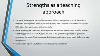 Strengths as a teaching
approach
• The game sense approach in teaching increases students participation in physical education.
When this is incorporated in HPE it provides students with a platform to learn how to use these
skills rather than just focusing on learning skills.
• Game sense approach has many advantages over a traditional approach as it provides teachers
with the opportunity to teach students the skills of the game through modified games and
understand the game.The techniques and strategies used in game sense teach students to play
with purpose.
• Game sense is a great way to teach students basic movement skills
 