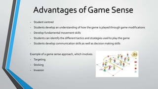 - Student centred
- Students develop an understanding of how the game is played through game modifications
- Develop fundamental movement skills
- Students can identify the different tactics and strategies used to play the game
- Students develop communication skills as well as decision making skills
Example of a game sense approach, which involves:
- Targeting
- Sticking
- Invasion
Advantages of Game Sense
 