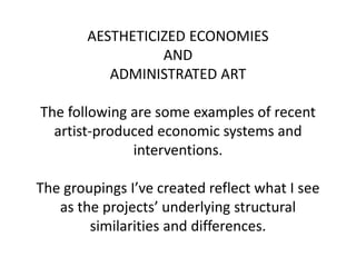 AESTHETICIZED ECONOMIES
AND
ADMINISTRATED ART
The following are some examples of recent
artist-produced economic systems and
interventions.
The groupings I’ve created reflect what I see
as the projects’ underlying structural
similarities and differences.
 