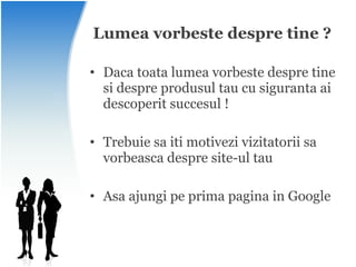 Lumea vorbeste despre tine ? Daca toata lumea vorbeste despre tine si despre produsul tau cu siguranta ai descoperit succesul ! Trebuie sa iti motivezi vizitatorii sa vorbeasca despre site-ul tau Asa ajungi pe prima pagina in Google 