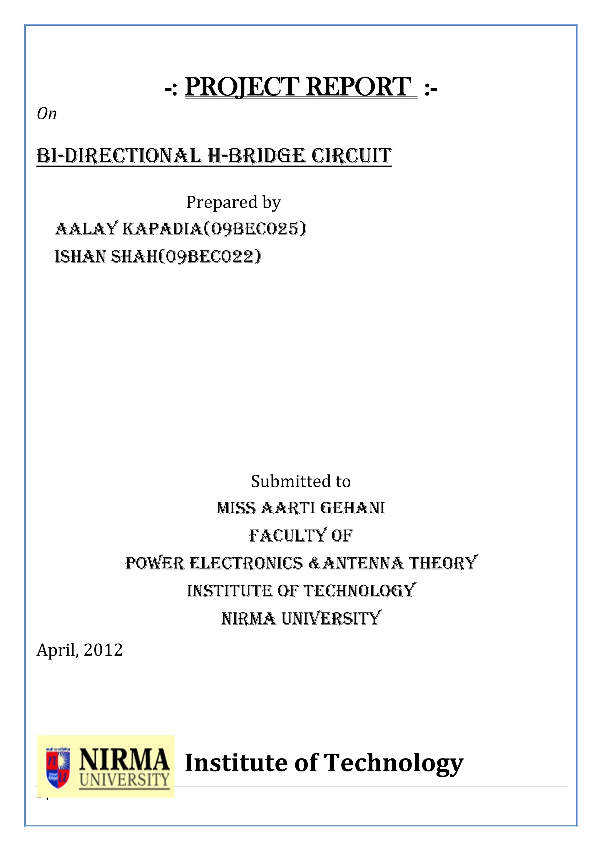 1 | P a g e
-: PROJECT REPORT :-
On
Bi-directional h-bridge circuit
Prepared by
Aalay Kapadia(09bec025)
Ishan shah(09bec022)
Submitted to
MISS AARTI gEHANI
Faculty of
Power electronics &antenna theory
Institute of technology
Nirma University
April, 2012
Institute of Technology
 
