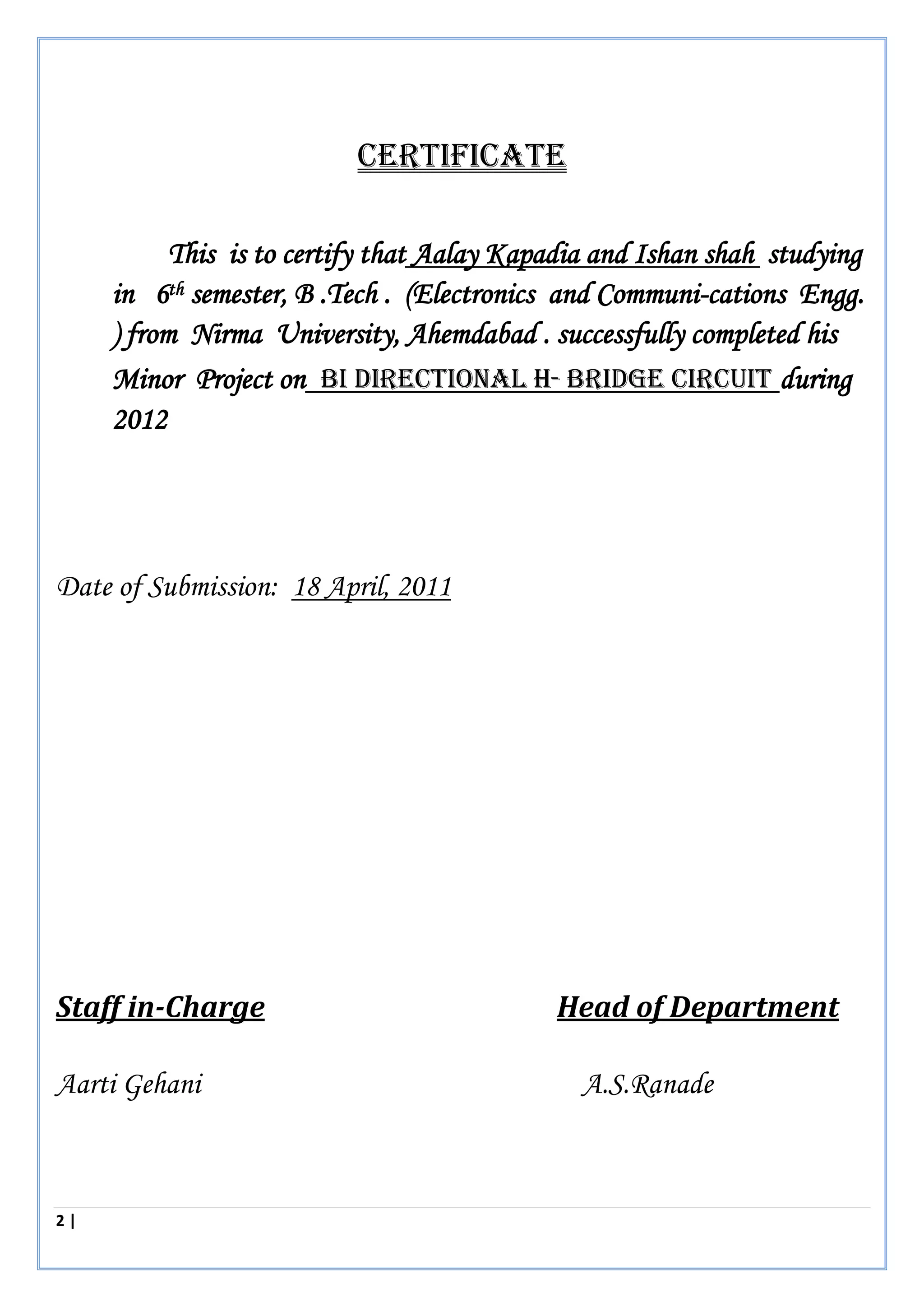 2 | P a g e
CERTIFICATE
This is to certify that Aalay Kapadia and Ishan shah studying
in 6th semester, B .Tech . (Electronics and Communi-cations Engg.
) from Nirma University, Ahemdabad . successfully completed his
Minor Project on BI DIRECTIONAL H- BRIDGE CIRCUIT during
2012
Date of Submission: 18 April, 2011
Staff in-Charge Head of Department
Aarti Gehani A.S.Ranade
 