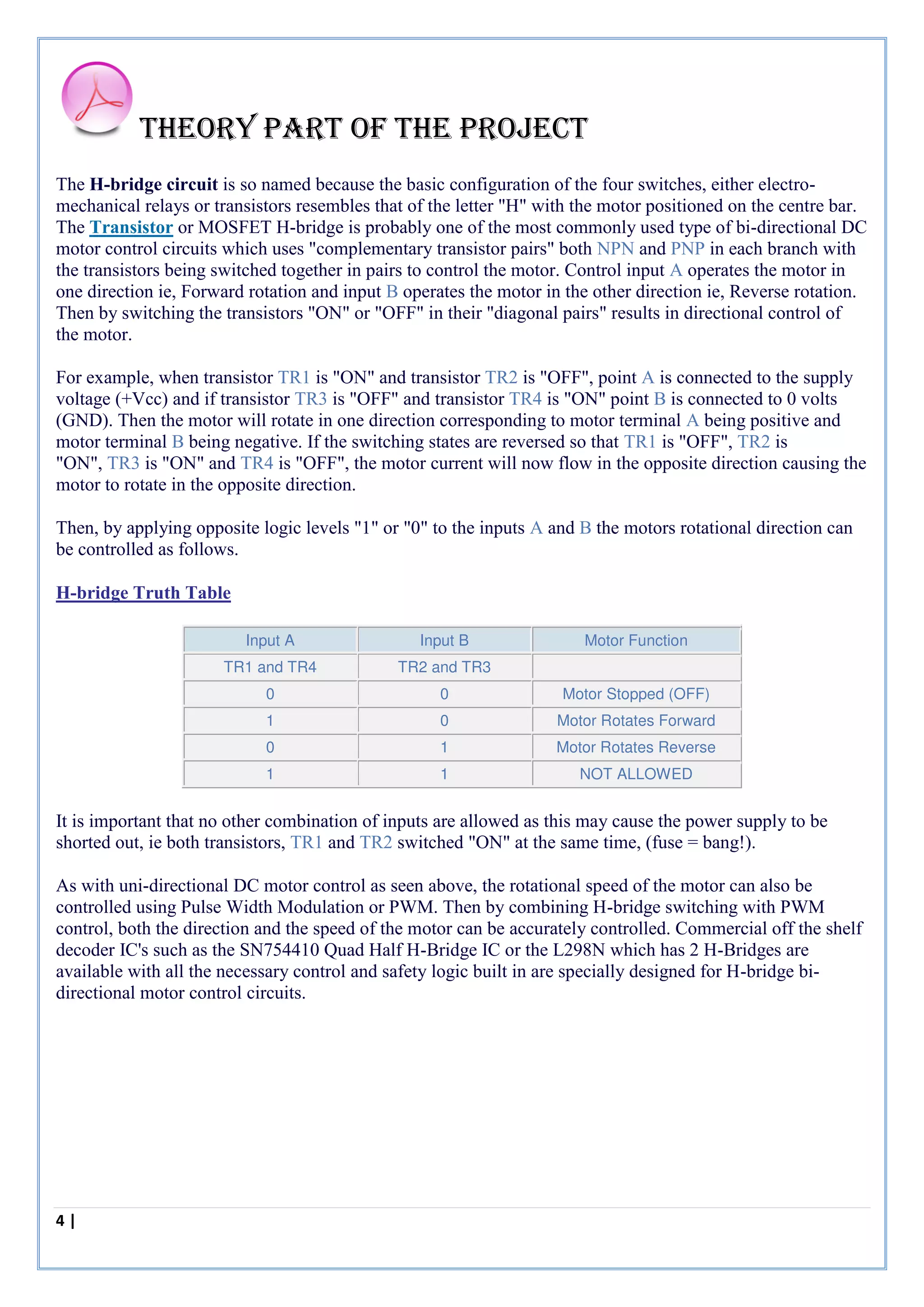 4 | P a g e
Theory part of the project
The H-bridge circuit is so named because the basic configuration of the four switches, either electro-
mechanical relays or transistors resembles that of the letter "H" with the motor positioned on the centre bar.
The Transistor or MOSFET H-bridge is probably one of the most commonly used type of bi-directional DC
motor control circuits which uses "complementary transistor pairs" both NPN and PNP in each branch with
the transistors being switched together in pairs to control the motor. Control input A operates the motor in
one direction ie, Forward rotation and input B operates the motor in the other direction ie, Reverse rotation.
Then by switching the transistors "ON" or "OFF" in their "diagonal pairs" results in directional control of
the motor.
For example, when transistor TR1 is "ON" and transistor TR2 is "OFF", point A is connected to the supply
voltage (+Vcc) and if transistor TR3 is "OFF" and transistor TR4 is "ON" point B is connected to 0 volts
(GND). Then the motor will rotate in one direction corresponding to motor terminal A being positive and
motor terminal B being negative. If the switching states are reversed so that TR1 is "OFF", TR2 is
"ON", TR3 is "ON" and TR4 is "OFF", the motor current will now flow in the opposite direction causing the
motor to rotate in the opposite direction.
Then, by applying opposite logic levels "1" or "0" to the inputs A and B the motors rotational direction can
be controlled as follows.
H-bridge Truth Table
Input A Input B Motor Function
TR1 and TR4 TR2 and TR3
0 0 Motor Stopped (OFF)
1 0 Motor Rotates Forward
0 1 Motor Rotates Reverse
1 1 NOT ALLOWED
It is important that no other combination of inputs are allowed as this may cause the power supply to be
shorted out, ie both transistors, TR1 and TR2 switched "ON" at the same time, (fuse = bang!).
As with uni-directional DC motor control as seen above, the rotational speed of the motor can also be
controlled using Pulse Width Modulation or PWM. Then by combining H-bridge switching with PWM
control, both the direction and the speed of the motor can be accurately controlled. Commercial off the shelf
decoder IC's such as the SN754410 Quad Half H-Bridge IC or the L298N which has 2 H-Bridges are
available with all the necessary control and safety logic built in are specially designed for H-bridge bi-
directional motor control circuits.
 
