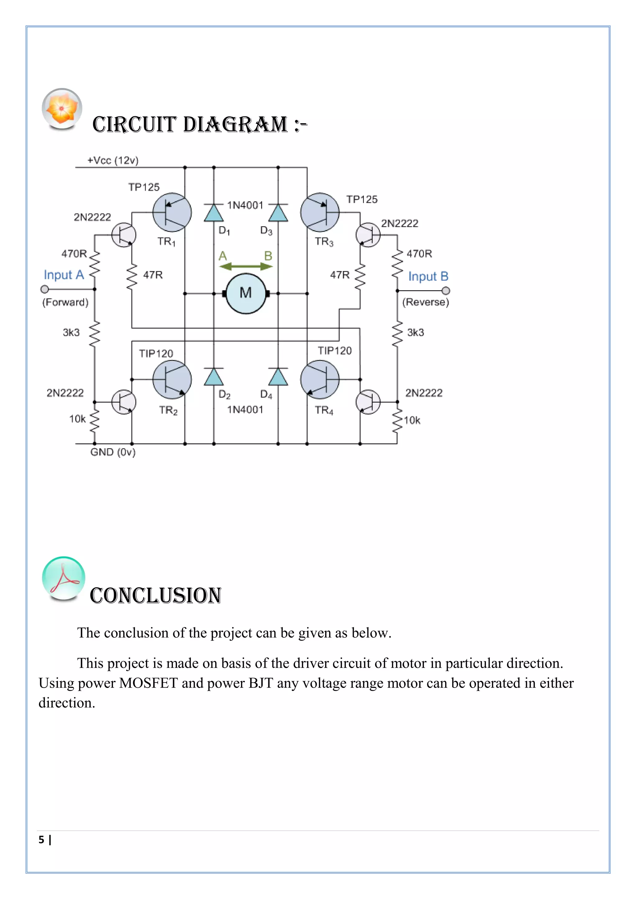 5 | P a g e
CIRCUIT Diagram :-
Conclusion
The conclusion of the project can be given as below.
This project is made on basis of the driver circuit of motor in particular direction.
Using power MOSFET and power BJT any voltage range motor can be operated in either
direction.
 