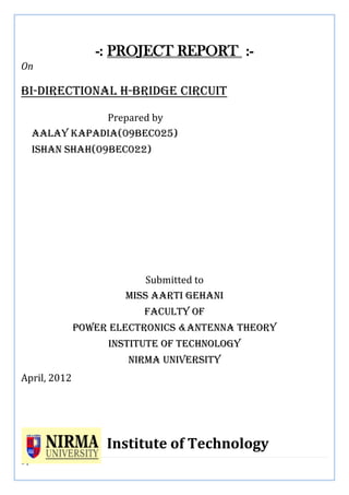 1 | P a g e
-: PROJECT REPORT :-
On
Bi-directional h-bridge circuit
Prepared by
Aalay Kapadia(09bec025)
Ishan shah(09bec022)
Submitted to
MISS AARTI gEHANI
Faculty of
Power electronics &antenna theory
Institute of technology
Nirma University
April, 2012
Institute of Technology
 