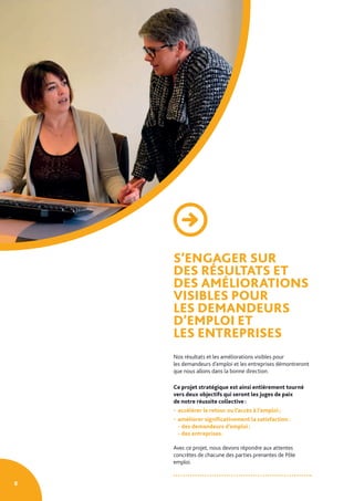 S’ENGAGER SUR
DES RÉSULTATS ET
DES AMÉLIORATIONS
VISIBLES POUR
LES DEMANDEURS
D’EMPLOI ET
LES ENTREPRISES
Nos résultats et les améliorations visibles pour
les demandeurs d’emploi et les entreprises démontreront
que nous allons dans la bonne direction.
Ce projet stratégique est ainsi entièrement tourné
vers deux objectifs qui seront les juges de paix
de notre réussite collective :
• accélérer le retour ou l’accès à l’emploi ;
• améliorer significativement la satisfaction :
- des demandeurs d’emploi ;
- des entreprises.
Avec ce projet, nous devons répondre aux attentes
concrètes de chacune des parties prenantes de Pôle
emploi.
8
 