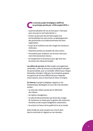 11
C
e nouveau projet stratégique réaffirme
les principes portés par « Pôle emploi 2015 » :
• la personnalisation de nos services pour « faire plus
pour ceux qui en ont le plus besoin » ;
• l’action au plus près des territoires grâce à la
territorialisation de notre action, au développement
des partenariats et à la déconcentration de notre
organisation ;
• le pari de la confiance avec des marges de manœuvre
renforcées ;
• l’attention portée aux résultats de notre action ;
• l’innovation pour améliorer nos services mais aussi
notre fonctionnement interne ;
• la transparence et l’ouverture, pour agir avec tous
les acteurs du champ de l’emploi.
Les offres de services de Pôle emploi sont également
confirmées. L’offre de services aux demandeurs d’emploi
est personnalisée, avec un conseiller référent pour chaque
demandeur d’emploi. Celle pour les entreprises propose
une gamme de services différenciés pour répondre
à leurs besoins, tout en favorisant le retour à l’emploi.
En interne, le projet stratégique s’appuie sur les
fondamentaux développés au cours des trois dernières
années :
• la vision des métiers portée par le référentiel
des métiers ;
• les repères managériaux ;
• le cadre de déconcentration qui donne des marges
de manœuvre au réseau pour la gestion des ressources
humaines et des moyens budgétaires notamment ;
• les actions en faveur de la qualité de la vie au travail.
Notre feuille de route à quatre ans s’inscrit donc
dans la continuité et s’appuie sur nos réussites.
 