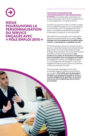 NOUS
POURSUIVONS LA
PERSONNALISATION
DU SERVICE
ENGAGÉE AVEC
« PÔLE EMPLOI 2015 »
POUR MIEUX PERSONNALISER
L’ACCOMPAGNEMENT DES DEMANDEURS
D’EMPLOI, une première étape a été franchie avec
la mise en place, depuis 2013, de trois modalités de suivi
et d’accompagnement : suivi, guidé et renforcé.
Cet effort s’est poursuivi en 2014. La montée en charge
de l’accompagnement global avec les conseils généraux
et la mise en place d’un « accompagnement intensif
jeunes » ont amplifié les possibilités d’accompagner
les demandeurs d’emploi qui en ont le plus besoin.
Nous franchirons sur la période à venir une deuxième
étape dans la personnalisation de nos services. Nous
distinguerons l’accompagnement (modalités guidé,
renforcé, « intensif jeunes » et global) et le suivi.
Afin de faire plus pour ceux qui en ont le plus besoin et
pour tenir compte de l’évolution de la demande d’emploi
(augmentation du nombre de demandeurs d’emploi
de longue durée, persistance d’un nombre élevé de jeunes
demandeurs d’emploi sans qualification), nous
doublerons le nombre de demandeurs d’emploi qui
pourront bénéficier d’un accompagnement intensif :
accompagnement renforcé, accompagnement global
ou « accompagnement intensif jeunes ». C’est un des
engagements majeurs pris avec l’État et les partenaires
sociaux pour la période 2015-2018.
Pour personnaliser davantage le service rendu,
de nouvelles marges de manœuvre seront données
aux conseillers. D’ici à 2016, pour les demandeurs
d’emploi en accompagnement guidé et renforcé,
les jalons obligatoires du quatrième et neuvième
mois seront ainsi remplacés par des entretiens
personnalisés.
 