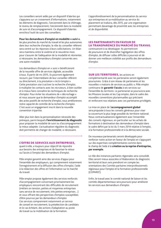 13
Les conseillers seront aidés par un dispositif d’alertes qui
s’appuiera sur un croisement d’informations, notamment
les éléments de diagnostic, l’ancienneté dans le chômage,
le revenu de remplacement, l’ancienneté dans la modalité
de suivi et d’accompagnement. Ce dispositif d’alertes
enrichira l’outil de suivi des conseillers.
Pour les demandeurs d’emploi en modalité « suivi »,
les plus proches du marché du travail et les plus autonomes
dans leur recherche d’emploi, le rôle du conseiller référent
sera centré sur les réponses à leurs sollicitations. Un bilan
sera maintenu entre le sixième et le neuvième mois
pour s’assurer de l’adéquation de la modalité et réorienter,
si nécessaire, les demandeurs d’emploi concernés vers
une autre modalité.
Les demandeurs d’emploi en « suivi » bénéficieront
de la nouvelle offre de services digitale, accessible
à tous. À partir de mi-2015, ils pourront également
recourir, par l’intermédiaire de leur conseiller référent
ou directement, à la prestation « Activ’emploi ».
Cette prestation vise à activer la recherche d’emploi,
à multiplier les contacts avec les recruteurs, à bien outiller
et à mieux faire connaître les techniques de recherche
d’emploi. Pour éviter les situations de « décrochage »
et nous assurer que le demandeur d’emploi accomplit
des actes positifs de recherche d’emploi, nous améliorerons
notre capacité de contrôle de la recherche d’emploi.
C’est aussi un engagement inscrit dans la nouvelle
convention tripartite.
Aller plus loin dans la personnalisation nécessite des
prérequis, parmi lesquels l’enrichissement du diagnostic
pour proposer la modalité de suivi ou d’accompagnement
la mieux adaptée. L’actualisation régulière du diagnostic
doit permettre de changer de modalité, si nécessaire.
L’OFFRE DE SERVICES AUX ENTREPRISES,
quant à elle, a toujours pour objectif de répondre
aux besoins des entreprises et de favoriser le retour
ou l’accès à l’emploi des demandeurs d’emploi.
Pôle emploi garantit ainsi des services d’appui pour
l’ensemble des employeurs, qui comprennent notamment
l’enregistrement et la diffusion des offres d’emploi, l’aide
à la rédaction des offres et l’information sur le marché
du travail.
Pôle emploi propose également des services renforcés
d’accompagnement concernant prioritairement les
employeurs rencontrant des difficultés de recrutement
(métiers en tension, petites et moyennes entreprises
sans service de recrutement, très petites entreprises…)
et ceux offrant des perspectives d’emplois susceptibles
d’être pourvus par les demandeurs d’emploi.
Ces services comprennent notamment un service
de conseil en recrutement, la présélection de candidats
et le cas échéant, des actions d’adaptation au poste
de travail ou la mobilisation de la formation.
L’approfondissement de la personnalisation du service
aux entreprises et sa mobilisation au service du
placement se traduira, dès 2015, par une organisation
permettant davantage de proximité avec les entreprises
et de disponibilité.
LES PARTENARIATS EN FAVEUR DE
LA TRANSPARENCE DU MARCHÉ DU TRAVAIL
continueront à se développer. Ils permettront
de poursuivre et de diversifier l’agrégation des offres
d’emploi, de diffuser celles difficiles à pourvoir et de
donner une meilleure visibilité aux profils des demandeurs
d’emploi.
SUR LES TERRITOIRES, les actions en
complémentarité avec les partenaires seront également
poursuivies. Grâce à son réseau de partenaires et les
nouvelles « maisons de services au public », Pôle emploi
continuera de garantir l’accès à ses services sur
l’ensemble du territoire. Le partenariat se poursuivra avec
les Missions locales et les Cap emploi, dans le cadre des
nouvelles conventions pluriannuelles qui précisent
et renforcent nos relations avec ces partenaires privilégiés.
La mise en place de l’accompagnement global
sera proposée à tous les conseils généraux pour viser
la couverture la plus large possible du territoire national.
Nous contractualiserons également avec l’ensemble
des conseils régionaux, en particulier sur les achats de
formations à destination des demandeurs d’emploi dans
le cadre défini par la loi du 5 mars 2014 relative à l’emploi,
à la formation professionnelle et à la démocratie sociale.
De nouveaux partenariats seront développés pour
renforcer notre action en faveur de l’emploi en s’appuyant
sur des expertises complémentaires comme dans
le champ de l’aide à la création ou la reprise d’entreprise,
par exemple.
Le rôle des instances paritaires régionales sera consolidé.
Elles seront mieux associées à l’élaboration du diagnostic
territorial et leurs avis prendront en compte les
orientations des Comités paritaires interprofessionnels
régionaux pour l’emploi et la formation professionnelle
(COPAREF).
Enfin, le travail avec le comité national de liaison et les
comités départementaux sera poursuivi pour améliorer
les services aux demandeurs d’emploi.
 