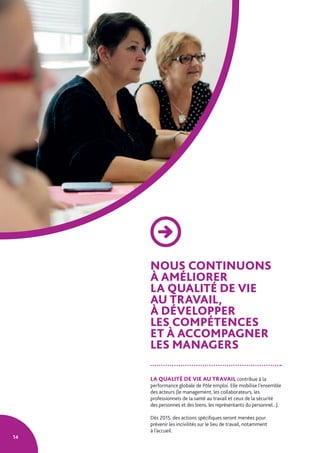 14
NOUS CONTINUONS
À AMÉLIORER
LA QUALITÉ DE VIE
AU TRAVAIL,
À DÉVELOPPER
LES COMPÉTENCES
ET À ACCOMPAGNER
LES MANAGERS
LA QUALITÉ DE VIE AU TRAVAIL contribue à la
performance globale de Pôle emploi. Elle mobilise l’ensemble
des acteurs (le management, les collaborateurs, les
professionnels de la santé au travail et ceux de la sécurité
des personnes et des biens, les représentants du personnel...).
Dès 2015, des actions spécifiques seront menées pour
prévenir les incivilités sur le lieu de travail, notamment
à l’accueil.
 