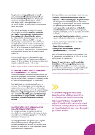 15
Plus généralement, la qualité de vie au travail
sera prise en considération en amont, de façon
transversale et participative, dans chaque projet
d’évolution de l’organisation du travail, comme
dans chaque projet d’aménagement des locaux.
Les actions en faveur de la réduction du « nomadisme »
seront poursuivies.
Pour plus de facilité dans l’utilisation du système
d’information au quotidien, un effort important
sera réalisé pour moderniser l’environnement
informatique mis à disposition des agents.
Les indisponibilités des applications métier seront
significativement réduites, dès 2015. Le temps
de démarrage du poste de travail et la performance
des applications utilisant la vidéo seront améliorés
grâce au déploiement d’un nouveau poste de travail,
en 2015, et au doublement de la capacité réseau,
d’ici à fin 2016. Il est enfin prévu pour 2015 de remplacer
et de moderniser deux fois plus de postes de travail
qu’en 2014.
Enfin, une expérimentation relative au télétravail
sera lancée début 2015. Son bilan permettra d’éclairer,
courant 2016, les conditions du développement éventuel
de cette modalité de travail, à Pôle emploi.
L’EFFORT EN TERMES DE DÉVELOPPEMENT
DES COMPÉTENCES sera maintenu.
L’investissement a été massif sur la dernière période. Il a
permis d’accompagner l’évolution de la réglementation et
des métiers (la nouvelle convention d’Assurance chômage
et l’orientation tout au long de la vie notamment).
Pour la période à venir, les agents bénéficieront en
moyenne d’au moins cinq jours de formation par an,
ce qui représente sept millions d’heures de formation
pour accompagner la mise en œuvre du projet stratégique.
Le nouveau programme pluriannuel de formation
sera construit début 2015, pour prendre en compte
la consolidation ou l’acquisition des compétences
nécessaires pour répondre à l’évolution de nos
métiers.
L’ACCOMPAGNEMENT DES MANAGERS
SERA POURSUIVI ET ENRICHI.
Les principes portés par les repères managériaux
sont réaffirmés : responsabilité, performance, confiance,
simplicité et proximité. Leur appropriation individuelle
et collective sera poursuivie.
L’accompagnement des managers aura pour objectif
de consolider les pratiques managériales clefs.
Quatre d’entre elles sont décisives pour réussir la mise
en œuvre de notre feuille de route à quatre ans et tenir
collectivement nos engagements.
Quel que soit leur niveau, les managers devront pouvoir :
• créer les conditions de mobilisation collective ;
• réaliser la cohérence stratégique et opérationnelle.
Les managers continueront à porter les orientations
stratégiques de l’Établissement et à associer pleinement
les agents à leur déclinaison opérationnelle ;
• accompagner les équipes dans la conduite des
évolutions à venir. Les managers accompagneront,
en particulier en 2015, la mise en œuvre des dominantes
d’activité ;
• renforcer l’efficacité opérationnelle. Les managers
devront aider à centrer l’action sur les résultats.
À ces fins, les managers favoriseront les actions
d’amélioration fondées sur :
• la participation des agents ;
• l’analyse des résultats et des pratiques
professionnelles qui y concourent.
Pour accompagner la consolidation des pratiques clefs,
le management pourra bénéficier de l’offre de services
de l’Université du management.
Le suivi de la performance sociale sera intégré
à celui de la performance globale, notamment
via le baromètre social. Il sera enrichi au cours de
la période par des éléments issus de dispositifs d’écoute
plus qualitatifs, facilitant l’expression des salariés.
Ce projet stratégique s’inscrit dans
la continuité de « Pôle emploi 2015 ».
Il se fonde sur ce socle bâti ensemble.
Les engagements que nous prenons
aujourd’hui et les défis à venir nécessitent
néanmoins d’aller plus loin et d’introduire
de nouvelles évolutions au cours des quatre
prochaines années.
 