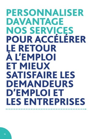 16
PERSONNALISER
DAVANTAGE
NOS SERVICES
POUR ACCÉLÉRER
LE RETOUR
À L’EMPLOI
ET MIEUX
SATISFAIRE LES
DEMANDEURS
D’EMPLOI ET
LES ENTREPRISES
 