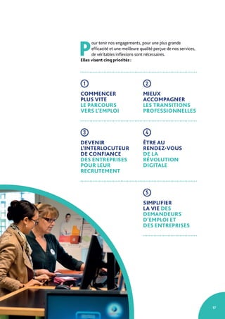 17
P
our tenir nos engagements, pour une plus grande
efficacité et une meilleure qualité perçue de nos services,
de véritables inflexions sont nécessaires.
Elles visent cinq priorités :
1
COMMENCER
PLUS VITE
LE PARCOURS
VERS L’EMPLOI
2
MIEUX
ACCOMPAGNER
LES TRANSITIONS
PROFESSIONNELLES
3
DEVENIR
L’INTERLOCUTEUR
DE CONFIANCE
DES ENTREPRISES
POUR LEUR
RECRUTEMENT
4
ÊTRE AU
RENDEZ-VOUS
DE LA
RÉVOLUTION
DIGITALE
5
SIMPLIFIER
LA VIE DES
DEMANDEURS
D’EMPLOI ET
DES ENTREPRISES
 