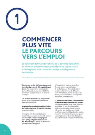18
COMMENCER
PLUS VITE
LE PARCOURS
VERS L’EMPLOI
Le traitement de l’inscription et celui de la demande d’allocation,
en amont du premier entretien, permettront de centrer celui-ci
sur le diagnostic et de commencer ainsi plus vite le parcours
vers l’emploi.
1
Commencer au plus tôt l’accompagnement
contribue à prévenir le chômage de longue
durée. Plus une personne reste éloignée
du marché du travail, plus il lui est difficile
de valoriser ses expériences et de retrouver
un emploi.
Dès le début de l’année 2016, les premières
étapes de l’accompagnement évolueront
dans cette perspective.
Une nouvelle organisation de l’inscription,
de l’indemnisation et du premier entretien
sera mise en place.
L’inscription et la demande d’allocation
seront réalisées en ligne, en amont du premier
entretien. Pôle emploi accompagnera
ceux qui n’y ont pas accès ou qui ont
des difficultés pour réaliser ces démarches
par téléphone ou en agence.
À l’issue de cette étape, le demandeur
d’emploi recevra une notification
de ses droits ou une demande de pièces
complémentaires. En cas de difficultés,
il sera informé de la prise en charge de son
dossier par un conseiller qui pourra prendre
directement contact avec lui.
La bonne information sur l’indemnisation
et la qualité des traitements des dossiers
continueront de faire l’objet d’une attention
particulière. Ce sont des objectifs fixés
par la convention tripartite sur lesquels
Pôle emploi sera régulièrement évalué.
En 2015, un nouvel outil d’analyse des dossiers
permettra d’harmoniser les pratiques quant
à la complétude des demandes d’allocation
et aux demandes de pièces complémentaires.
 