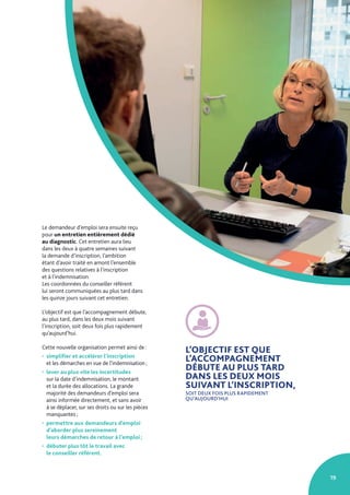 19
Le demandeur d’emploi sera ensuite reçu
pour un entretien entièrement dédié
au diagnostic. Cet entretien aura lieu
dans les deux à quatre semaines suivant
la demande d’inscription, l’ambition
étant d’avoir traité en amont l’ensemble
des questions relatives à l’inscription
et à l’indemnisation.
Les coordonnées du conseiller référent
lui seront communiquées au plus tard dans
les quinze jours suivant cet entretien.
L’objectif est que l’accompagnement débute,
au plus tard, dans les deux mois suivant
l’inscription, soit deux fois plus rapidement
qu’aujourd’hui.
Cette nouvelle organisation permet ainsi de :
• simplifier et accélérer l’inscription
et les démarches en vue de l’indemnisation ;
• lever au plus vite les incertitudes
sur la date d’indemnisation, le montant
et la durée des allocations. La grande
majorité des demandeurs d’emploi sera
ainsi informée directement, et sans avoir
à se déplacer, sur ses droits ou sur les pièces
manquantes ;
• permettre aux demandeurs d’emploi
d’aborder plus sereinement
leurs démarches de retour à l’emploi ;
• débuter plus tôt le travail avec
le conseiller référent.
L’OBJECTIF EST QUE
L’ACCOMPAGNEMENT
DÉBUTE AU PLUS TARD
DANS LES DEUX MOIS
SUIVANT L’INSCRIPTION,
SOIT DEUX FOIS PLUS RAPIDEMENT
QU’AUJOURD’HUI
 