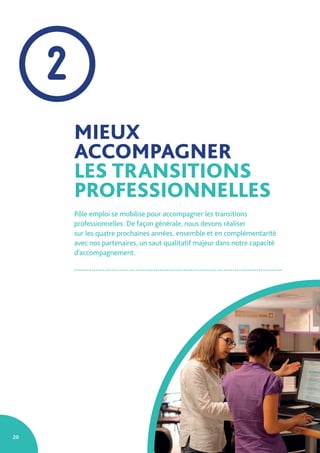 20
MIEUX
ACCOMPAGNER
LES TRANSITIONS
PROFESSIONNELLES
Pôle emploi se mobilise pour accompagner les transitions
professionnelles. De façon générale, nous devons réaliser
sur les quatre prochaines années, ensemble et en complémentarité
avec nos partenaires, un saut qualitatif majeur dans notre capacité
d’accompagnement.
2
 