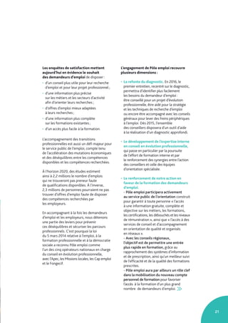 21
Les enquêtes de satisfaction mettent
aujourd’hui en évidence le souhait
des demandeurs d’emploi de disposer :
• d’un conseil plus utile pour leur recherche
d’emploi et pour leur projet professionnel ;
• d’une information plus précise
sur les métiers et les secteurs d’activité
afin d’orienter leurs recherches ;
• d’offres d’emploi mieux adaptées
à leurs recherches ;
• d’une information plus complète
sur les formations existantes ;
• d’un accès plus facile à la formation.
L’accompagnement des transitions
professionnelles est aussi un défi majeur pour
le service public de l’emploi, compte tenu
de l’accélération des mutations économiques
et des déséquilibres entre les compétences
disponibles et les compétences recherchées.
À l’horizon 2020, des études estiment
ainsi à 2,2 millions le nombre d’emplois
qui ne trouveront pas preneur faute
de qualifications disponibles. À l’inverse,
2,3 millions de personnes pourraient ne pas
trouver d’offres d’emploi faute de disposer
des compétences recherchées par
les employeurs.
En accompagnant à la fois les demandeurs
d’emploi et les employeurs, nous détenons
une partie des leviers pour prévenir
ces déséquilibres et sécuriser les parcours
professionnels. C’est pourquoi la loi
du 5 mars 2014 relative à l’emploi, à la
formation professionnelle et à la démocratie
sociale a reconnu Pôle emploi comme
l’un des cinq opérateurs nationaux en charge
du conseil en évolution professionnelle,
avec l’Apec, les Missions locales, les Cap emploi
et le Fongecif.
L’engagement de Pôle emploi recouvre
plusieurs dimensions :
• La refonte du diagnostic. En 2016, le
premier entretien, recentré sur le diagnostic,
permettra d’identifier plus facilement
les besoins du demandeur d’emploi :
être conseillé pour un projet d’évolution
professionnelle, être aidé pour la stratégie
et les techniques de recherche d’emploi
ou encore être accompagné avec les conseils
généraux pour lever des freins périphériques
à l’emploi. Dès 2015, l’ensemble
des conseillers disposera d’un outil d’aide
à la réalisation d’un diagnostic approfondi.
• Le développement de l’expertise interne
en conseil en évolution professionnelle,
qui passe en particulier par la poursuite
de l’effort de formation interne et par
le renforcement des synergies entre l’action
des conseillers et celle des équipes
d’orientation spécialisée.
• Le renforcement de notre action en
faveur de la formation des demandeurs
d’emploi.
- Pôle emploi participera activement
au service public de l’orientation construit
pour garantir à toute personne « l’accès
à une information gratuite, complète et
objective sur les métiers, les formations,
les certifications, les débouchés et les niveaux
de rémunération », ainsi que « l’accès à des
services de conseil et d’accompagnement
en orientation de qualité et organisés
en réseaux ».
- Avec les conseils régionaux,
l’objectif est de permettre une entrée
plus rapide en formation, grâce au
rapprochement des systèmes d’information
et de prescription, ainsi qu’un meilleur suivi
de l’efficacité et de la qualité des formations
prescrites.
- Pôle emploi aura par ailleurs un rôle clef
dans la mobilisation du nouveau compte
personnel de formation pour favoriser
l’accès à la formation d’un plus grand
nombre de demandeurs d’emploi.  
 