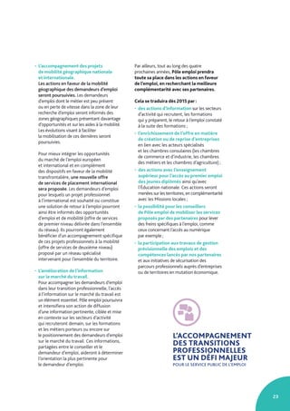23
L’ACCOMPAGNEMENT
DES TRANSITIONS
PROFESSIONNELLES
EST UN DÉFI MAJEUR
POUR LE SERVICE PUBLIC DE L’EMPLOI
• L’accompagnement des projets
de mobilité géographique nationale
et internationale.
Les actions en faveur de la mobilité
géographique des demandeurs d’emploi
seront poursuivies. Les demandeurs
d’emploi dont le métier est peu présent
ou en perte de vitesse dans la zone de leur
recherche d’emploi seront informés des
zones géographiques présentant davantage
d’opportunités et sur les aides à la mobilité.
Les évolutions visant à faciliter
la mobilisation de ces dernières seront
poursuivies.
Pour mieux intégrer les opportunités
du marché de l’emploi européen
et international et en complément
des dispositifs en faveur de la mobilité
transfrontalière, une nouvelle offre
de services de placement international
sera proposée. Les demandeurs d’emploi
pour lesquels un projet professionnel
à l’international est souhaité ou constitue
une solution de retour à l’emploi pourront
ainsi être informés des opportunités
d’emploi et de mobilité (offre de services
de premier niveau délivrée dans l’ensemble
du réseau). Ils pourront également
bénéficier d’un accompagnement spécifique
de ces projets professionnels à la mobilité
(offre de services de deuxième niveau)
proposé par un réseau spécialisé
intervenant pour l’ensemble du territoire.
• L’amélioration de l’information
sur le marché du travail.
Pour accompagner les demandeurs d’emploi
dans leur transition professionnelle, l’accès
à l’information sur le marché du travail est
un élément essentiel. Pôle emploi poursuivra
et intensifiera son action de diffusion
d’une information pertinente, ciblée et mise
en contexte sur les secteurs d’activité
qui recruteront demain, sur les formations
et les métiers porteurs ou encore sur
le positionnement des demandeurs d’emploi
sur le marché du travail. Ces informations,
partagées entre le conseiller et le
demandeur d’emploi, aideront à déterminer
l’orientation la plus pertinente pour
le demandeur d’emploi.
Par ailleurs, tout au long des quatre
prochaines années, Pôle emploi prendra
toute sa place dans les actions en faveur
de l’emploi, en recherchant la meilleure
complémentarité avec ses partenaires.
Cela se traduira dès 2015 par :
• des actions d’information sur les secteurs
d’activité qui recrutent, les formations
qui y préparent, le retour à l’emploi constaté
à la suite des formations ;
• l’enrichissement de l’offre en matière
de création ou de reprise d’entreprises
en lien avec les acteurs spécialisés
et les chambres consulaires (les chambres
de commerce et d’industrie, les chambres
des métiers et les chambres d’agriculture) ;
• des actions avec l’enseignement
supérieur pour l’accès au premier emploi
des jeunes diplômés ainsi qu’avec
l’Éducation nationale. Ces actions seront
menées sur les territoires, en complémentarité
avec les Missions locales ;
• la possibilité pour les conseillers
de Pôle emploi de mobiliser les services
proposés par des partenaires pour lever
des freins spécifiques à l’emploi, comme
ceux concernant l’accès au numérique
par exemple ;
• la participation aux travaux de gestion
prévisionnelle des emplois et des
compétences lancés par nos partenaires
et aux initiatives de sécurisation des
parcours professionnels auprès d’entreprises
ou de territoires en mutation économique.
 