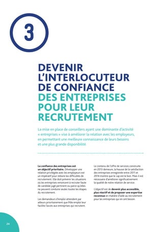 24
DEVENIR
L’INTERLOCUTEUR
DE CONFIANCE
DES ENTREPRISES
POUR LEUR
RECRUTEMENT
La mise en place de conseillers ayant une dominante d’activité
« entreprises » vise à améliorer la relation avec les employeurs,
en permettant une meilleure connaissance de leurs besoins
et une plus grande disponibilité.
La confiance des entreprises est
un objectif prioritaire. Développer une
relation privilégiée avec les employeurs est
un impératif pour réduire les difficultés de
recrutement. Elle doit prévenir les situations
où les entreprises renoncent à recruter faute
de candidat jugé pertinent ou parce qu’elles
ne peuvent conduire seules toutes les étapes
du recrutement.
Les demandeurs d’emploi attendent par
ailleurs prioritairement que Pôle emploi leur
facilite l’accès aux entreprises qui recrutent.
Le contenu de l’offre de services construite
en 2013 demeure, la hausse de la satisfaction
des entreprises enregistrée entre 2011 et
2014 montre que le cap est le bon. Mais il est
nécessaire d’améliorer significativement
la qualité de notre relation de service.
L’objectif est de devenir plus accessible,
plus réactif et de proposer une expertise
reconnue en matière d’aide au recrutement
pour les entreprises qui en ont besoin.
3
 