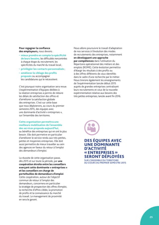 25
Pour regagner la confiance
des employeurs, nous devons :
• mieux prendre en compte la spécificité
de leurs besoins, les difficultés rencontrées
à chaque étape du recrutement, les
spécificités du marché du travail local ;
• privilégier les contacts personnalisés ;
• améliorer le ciblage des profils
proposés ou accompagner
les candidatures qui le nécessitent.
C’est pourquoi notre organisation sera revue.
L’expérimentation d’équipes dédiées à
la relation entreprises a permis de réduire
les délais de satisfaction des offres et
d’améliorer la satisfaction globale
des entreprises. C’est sur cette base
que nous déploierons, au cours du premier
semestre 2015, des équipes avec
une dominante d’activité « entreprises »,
sur l’ensemble des territoires.
Cette organisation permettra une
meilleure mobilisation de l’ensemble
des services proposés aujourd’hui,
au bénéfice des entreprises qui en ont le plus
besoin. Elle doit permettre en particulier
d’améliorer le service rendu aux très petites,
petites et moyennes entreprises. Elle doit
aussi permettre de mieux travailler au sein
des agences en faveur du retour à l’emploi
des demandeurs d’emploi.
La réussite de cette organisation passe,
dès 2015 et sur toute la période, par une
coopération étroite entre les conseillers
exerçant cette dominante « entreprises »
et les conseillers en charge de
portefeuilles de demandeurs d’emploi.
Cette coopération, autour de l’objectif
commun de retour à l’emploi des
demandeurs, concernera en particulier
la stratégie de prospection des offres d’emploi,
la recherche d’offres ciblée, la promotion
de profils et la connaissance du marché
du travail. Le management de proximité
en sera le garant.
Nous allons poursuivre le travail d’adaptation
de nos services à l’évolution des modes
de recrutements des entreprises, notamment
en développant une approche
par compétences dans l’utilisation du
Répertoire opérationnel des métiers et des
emplois (ROME). Cette évolution permettra
d’élargir les résultats à des profils ou
à des offres différents de ceux identifiés
dans le cadre d’une recherche par le métier.
Nous tirerons également les enseignements
de l’expérimentation lancée début 2015
auprès de grandes entreprises centralisant
leurs recrutements et ceux de la nouvelle
expérimentation relative aux besoins des
très petites entreprises, lancée avant fin 2016.
DES ÉQUIPES AVEC
UNE DOMINANTE
D’ACTIVITÉ
« ENTREPRISES »
SERONT DÉPLOYÉES
SUR L’ENSEMBLE DU TERRITOIRE
AU COURS DU PREMIER SEMESTRE 2015
 