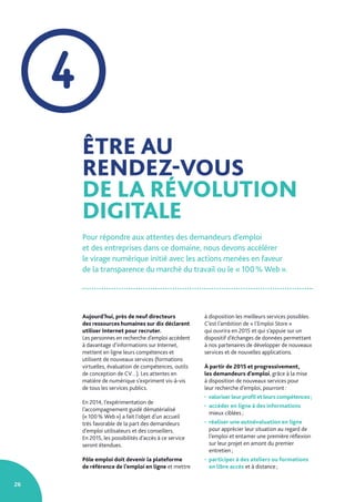 26
ÊTRE AU
RENDEZ-VOUS
DE LA RÉVOLUTION
DIGITALE
Pour répondre aux attentes des demandeurs d’emploi
et des entreprises dans ce domaine, nous devons accélérer
le virage numérique initié avec les actions menées en faveur
de la transparence du marché du travail ou le « 100 % Web ».
Aujourd’hui, près de neuf directeurs
des ressources humaines sur dix déclarent
utiliser Internet pour recruter.
Les personnes en recherche d’emploi accèdent
à davantage d’informations sur Internet,
mettent en ligne leurs compétences et
utilisent de nouveaux services (formations
virtuelles, évaluation de compétences, outils
de conception de CV…). Les attentes en
matière de numérique s’expriment vis-à-vis
de tous les services publics.
En 2014, l’expérimentation de
l’accompagnement guidé dématérialisé
(« 100 % Web ») a fait l’objet d’un accueil
très favorable de la part des demandeurs
d’emploi utilisateurs et des conseillers.
En 2015, les possibilités d’accès à ce service
seront étendues.
Pôle emploi doit devenir la plateforme
de référence de l’emploi en ligne et mettre
à disposition les meilleurs services possibles.
C’est l’ambition de « l’Emploi Store »
qui ouvrira en 2015 et qui s’appuie sur un
dispositif d’échanges de données permettant
à nos partenaires de développer de nouveaux
services et de nouvelles applications.
À partir de 2015 et progressivement,
les demandeurs d’emploi, grâce à la mise
à disposition de nouveaux services pour
leur recherche d’emploi, pourront :
• valoriser leur profil et leurs compétences ;
• accéder en ligne à des informations
mieux ciblées ;
• réaliser une autoévaluation en ligne
pour apprécier leur situation au regard de
l’emploi et entamer une première réflexion
sur leur projet en amont du premier
entretien ;
• participer à des ateliers ou formations
en libre accès et à distance ;
4
 