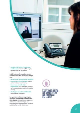 27
• accéder à des offres d’emploi plus
nombreuses sur le site de Pôle emploi,
incluant celles des partenaires.
En 2016, les employeurs disposeront
d’une nouvelle offre de services en ligne
pour :
• rechercher et rencontrer des candidats ;
• proposer des offres d’emploi et suivre
activement leur recrutement ;
• trouver des conseils et des
informations sur le marché du travail et
sur les conditions d’embauche (simulateur
d’aides) ;
• développer des outils collaboratifs
avec les autres employeurs.
Les agents seront accompagnés pour
assurer la promotion de cette nouvelle
offre digitale. Ils bénéficieront également
de nouveaux outils numériques qui
contribueront au développement du travail
collaboratif au sein de Pôle emploi.
PÔLE EMPLOI DOIT DEVENIR
LA PLATEFORME
DE RÉFÉRENCE
DE L’EMPLOI
EN LIGNE
 